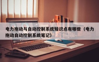 電力拖動與自動控制系統知識點有哪些（電力拖動自動控制系統筆記）