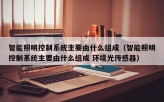 智能照明控制系統(tǒng)主要由什么組成（智能照明控制系統(tǒng)主要由什么組成 環(huán)境光傳感器）