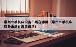 常州二手機床設(shè)備市場在哪里（常州二手機床設(shè)備市場在哪里進貨）