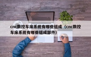 cnc數控車床系統有哪些組成（cnc數控車床系統有哪些組成部件）