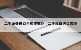 二手設備進口手續在哪辦（二手設備進口流程）