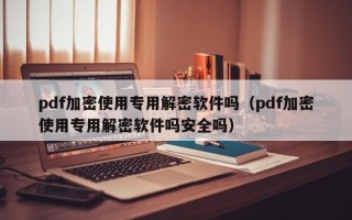 pdf加密使用專用解密軟件嗎（pdf加密使用專用解密軟件嗎安全嗎）