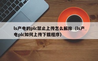 ls產電的plc禁止上傳怎么解除（ls產電plc如何上傳下載程序）