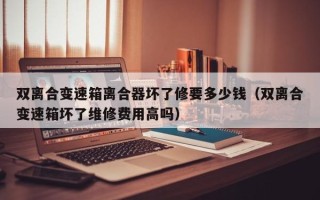 雙離合變速箱離合器壞了修要多少錢（雙離合變速箱壞了維修費用高嗎）