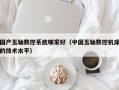國(guó)產(chǎn)五軸數(shù)控系統(tǒng)哪家好（中國(guó)五軸數(shù)控機(jī)床的技術(shù)水平）