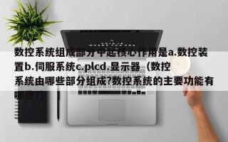 數控系統組成部分中起核心作用是a.數控裝置b.伺服系統c.plcd.顯示器（數控系統由哪些部分組成?數控系統的主要功能有哪些?）