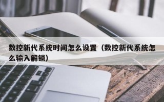 數控新代系統時間怎么設置（數控新代系統怎么輸入解鎖）