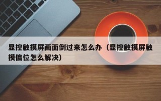 顯控觸摸屏畫面倒過來怎么辦（顯控觸摸屏觸摸偏位怎么解決）