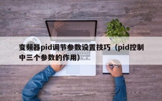 變頻器pid調節參數設置技巧（pid控制中三個參數的作用）