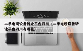 二手電玩設備轉讓平臺四川（二手電玩設備轉讓平臺四川有哪些）
