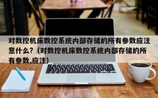 對數控機床數控系統內部存儲的所有參數應注意什么?（對數控機床數控系統內部存儲的所有參數,應注）
