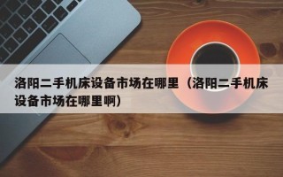 洛陽二手機(jī)床設(shè)備市場在哪里（洛陽二手機(jī)床設(shè)備市場在哪里啊）