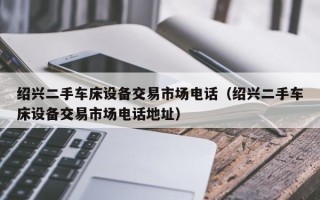 紹興二手車床設備交易市場電話（紹興二手車床設備交易市場電話地址）