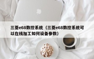 三菱e68數(shù)控系統(tǒng)（三菱e68數(shù)控系統(tǒng)可以在線加工如何設(shè)備參數(shù)）