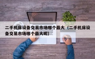 二手機床設備交易市場哪個最大（二手機床設備交易市場哪個最大呢）