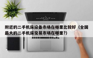 附近的二手機床設備市場在哪里比較好（全國最大的二手機床交易市場在哪里?）