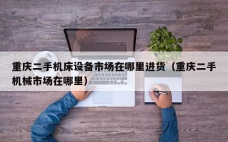重慶二手機床設備市場在哪里進貨（重慶二手機械市場在哪里）