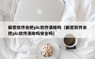 解密軟件會(huì)把plc軟件清除嗎（解密軟件會(huì)把plc軟件清除嗎安全嗎）