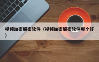 視頻加密解密軟件（視頻加密解密軟件哪個(gè)好）