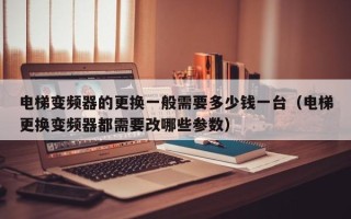 電梯變頻器的更換一般需要多少錢一臺（電梯更換變頻器都需要改哪些參數）