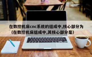 在數控機床cnc系統的組成中,核心部分為（在數控機床組成中,其核心部分是）