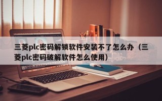 三菱plc密碼解鎖軟件安裝不了怎么辦（三菱plc密碼破解軟件怎么使用）