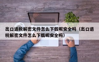 出口退稅解密文件怎么下載呢安全嗎（出口退稅解密文件怎么下載呢安全嗎）