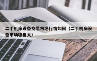 二手機床設備交易市場行情如何（二手機床設備市場哪里大）