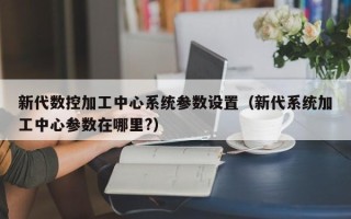 新代數控加工中心系統參數設置（新代系統加工中心參數在哪里?）