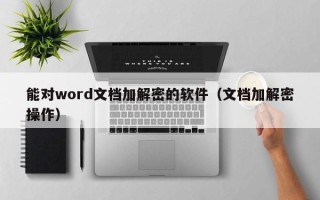 能對word文檔加解密的軟件（文檔加解密操作）