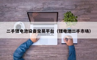二手鋰電池設備交易平臺（鋰電池二手市場）