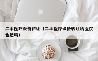 二手醫療設備轉讓（二手醫療設備轉讓給醫院合法嗎）