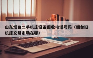 山東煙臺二手機床設備回收電話號碼（煙臺舊機床交易市場在哪）