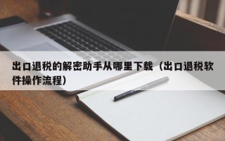 出口退稅的解密助手從哪里下載（出口退稅軟件操作流程）