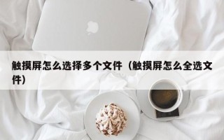 觸摸屏怎么選擇多個文件（觸摸屏怎么全選文件）