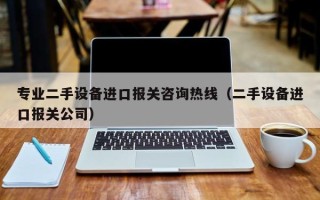 專(zhuān)業(yè)二手設(shè)備進(jìn)口報(bào)關(guān)咨詢熱線（二手設(shè)備進(jìn)口報(bào)關(guān)公司）