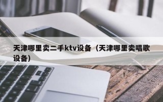 天津哪里賣二手ktv設(shè)備（天津哪里賣唱歌設(shè)備）