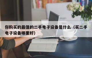 你購買的最值的二手電子設備是什么（買二手電子設備哪里好）