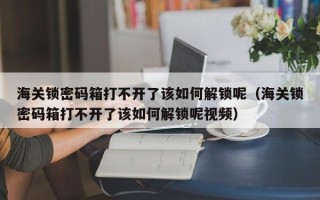 海關鎖密碼箱打不開了該如何解鎖呢（海關鎖密碼箱打不開了該如何解鎖呢視頻）