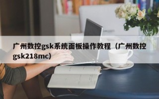 廣州數控gsk系統面板操作教程（廣州數控gsk218mc）