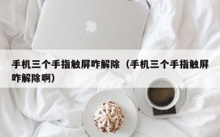 手機三個手指觸屏咋解除（手機三個手指觸屏咋解除啊）