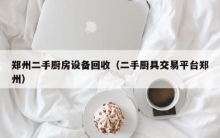 鄭州二手廚房設備回收（二手廚具交易平臺鄭州）