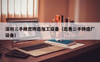 深圳二手精密鑄造加工設備（出售二手鑄造廠設備）