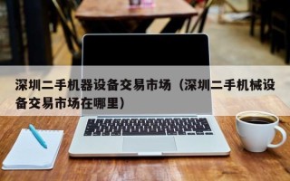 深圳二手機器設(shè)備交易市場（深圳二手機械設(shè)備交易市場在哪里）