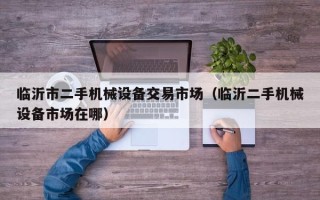 臨沂市二手機械設備交易市場（臨沂二手機械設備市場在哪）