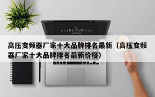 高壓變頻器廠家十大品牌排名最新（高壓變頻器廠家十大品牌排名最新價(jià)格）
