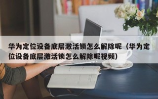 華為定位設備底層激活鎖怎么解除呢（華為定位設備底層激活鎖怎么解除呢視頻）