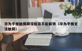 華為平板觸摸屏沒反應(yīng)不能解鎖（華為平板無法觸屏）