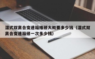濕式雙離合變速箱維修大概要多少錢（濕式雙離合變速箱修一次多少錢）