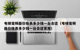 電梯變頻器價格表多少錢一臺合適（電梯變頻器價格表多少錢一臺合適家用）